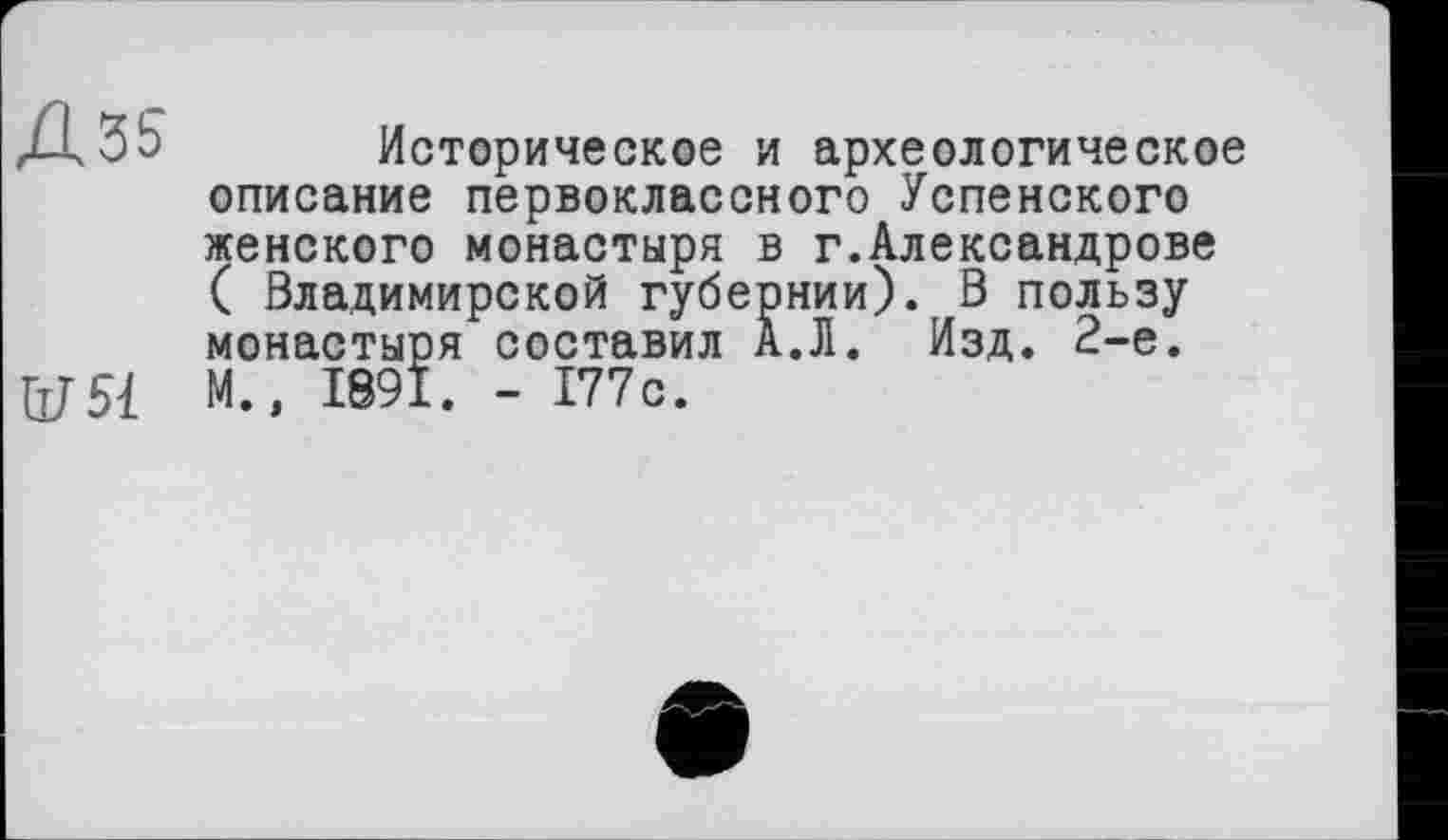 ﻿Д35
ІУЯ
Историческое и археологическое описание первоклассного Успенского женского монастыря в г.Александрове ( Владимирской губернии). В пользу монастыря составил А.Л. Изд. 2-е. М., 1891. - 177с.